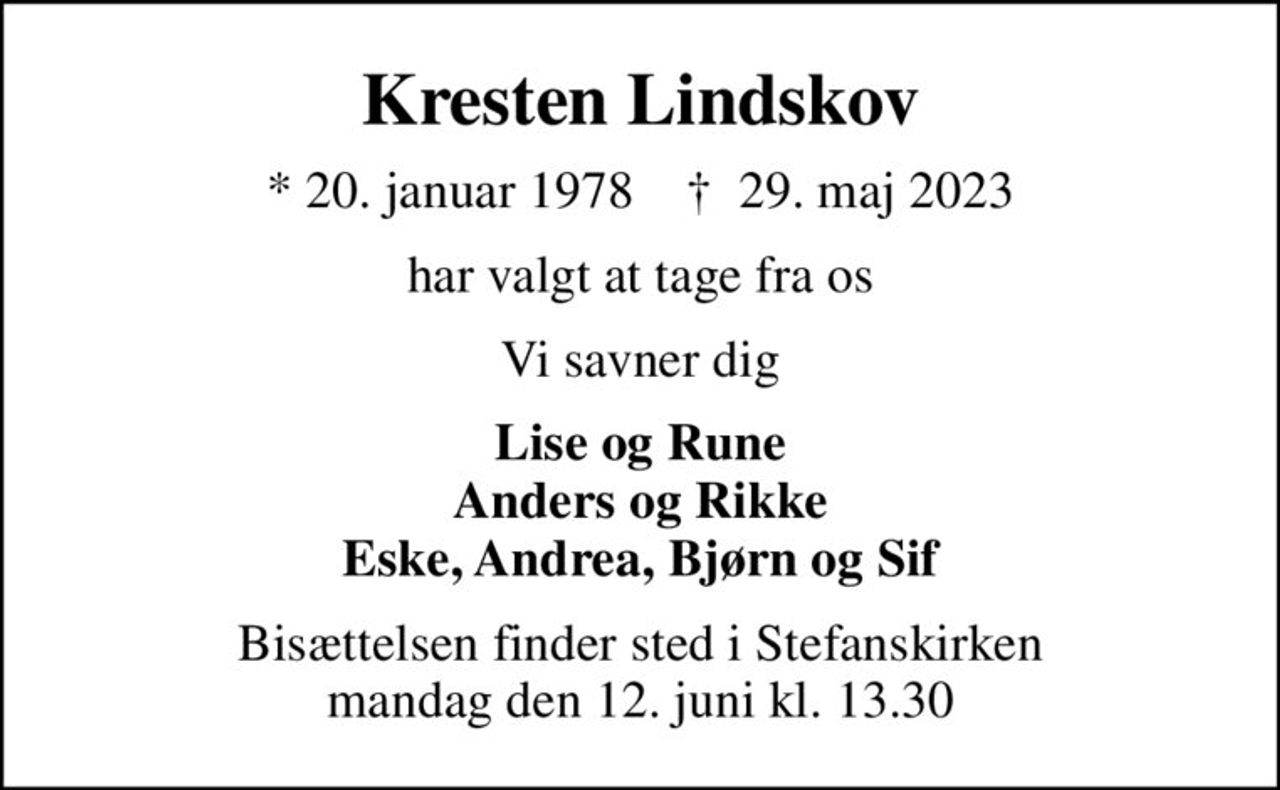 Kresten Lindskov
* 20. januar 1978    ✝ 29. maj 2023
har valgt at tage fra os
Vi savner dig
Lise og Rune Anders og Rikke Eske, Andrea, Bjørn og Sif
Bisættelsen finder sted i Stefanskirken mandag den 12. juni kl. 13.30