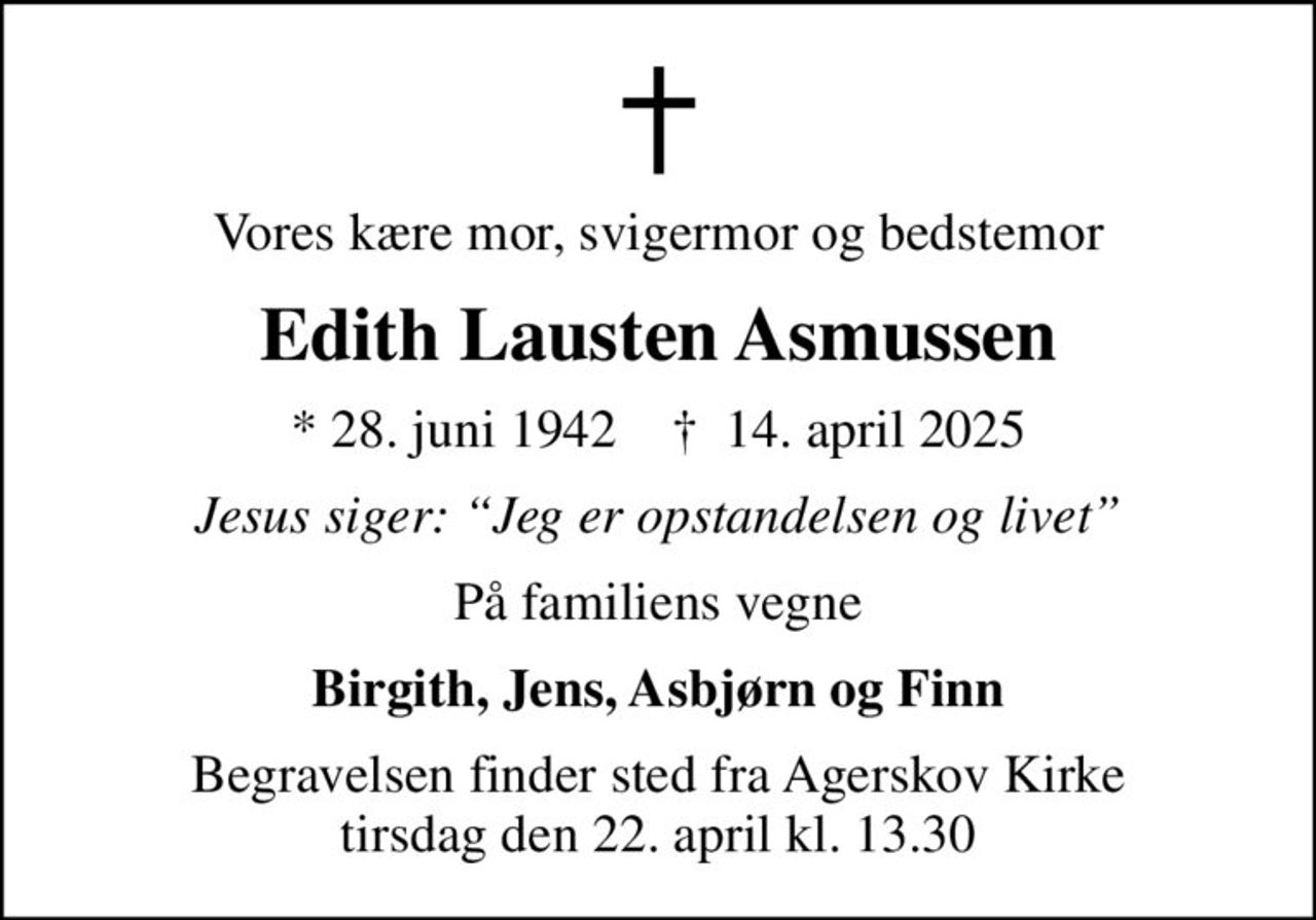 Vores kære mor, svigermor og bedstemor
Edith Lausten Asmussen
* 28. juni 1942    ✝ 14. april 2025
Jesus siger: Jeg er opstandelsen og livet
På familiens vegne
Birgith, Jens, Asbjørn og Finn
Begravelsen finder sted fra Agerskov Kirke  tirsdag den 22. april kl. 13.30