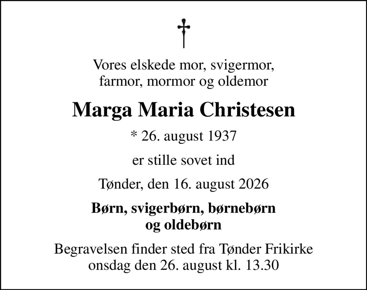 Vores elskede mor, svigermor, farmor, mormor og oldemor
Marga Maria Christesen
* 26. august 1937
er stille sovet ind
Tønder, den 16. august 2026
Børn, svigerbørn, børnebørn og oldebørn
Begravelsen finder sted fra Tønder Frikirke  onsdag den 26. august kl. 13.30