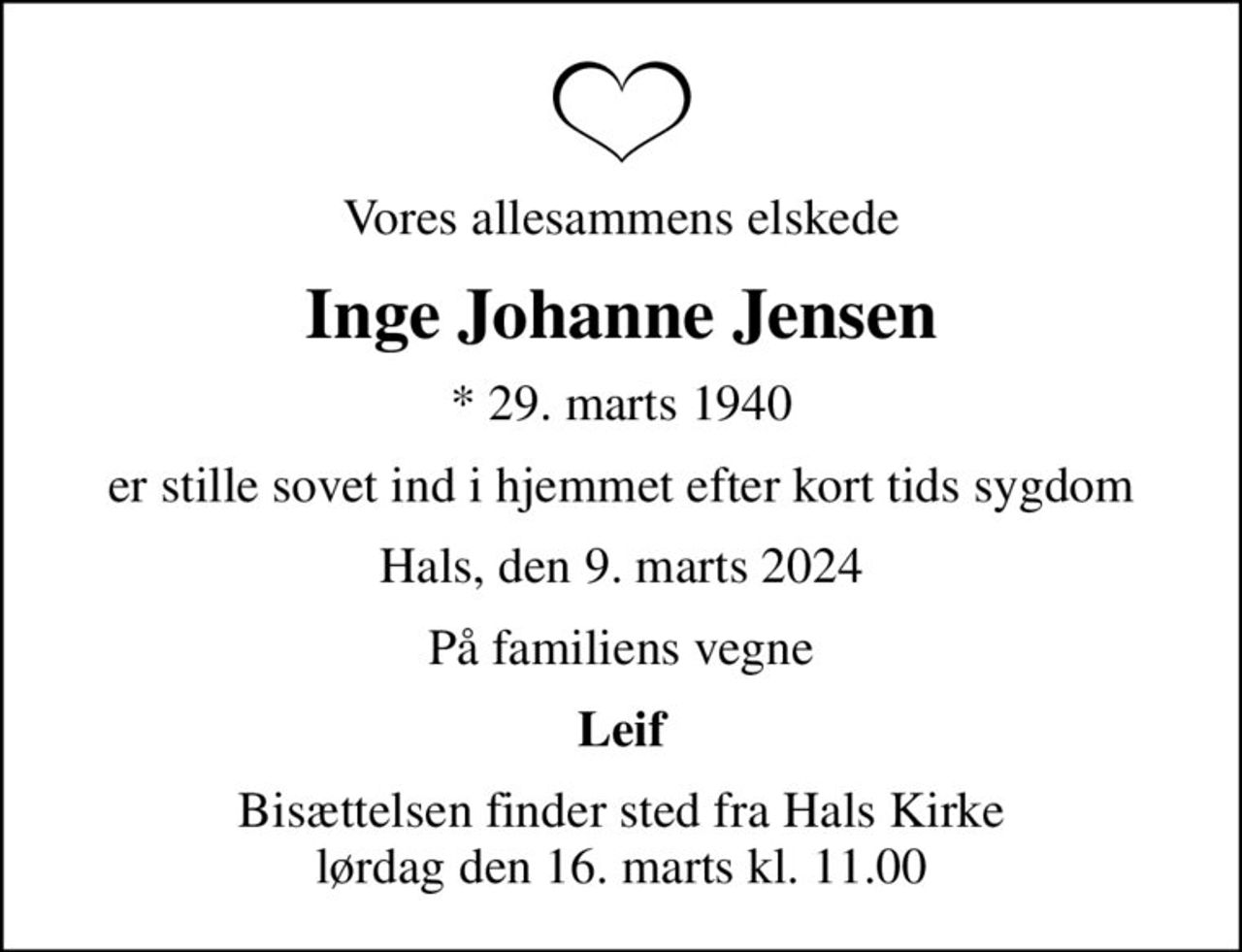 Vores allesammens elskede
Inge Johanne Jensen
* 29. marts 1940
er stille sovet ind i hjemmet efter kort tids sygdom
Hals, den 9. marts 2024
På familiens vegne
Leif
Bisættelsen finder sted fra Hals Kirke  lørdag den 16. marts kl. 11.00