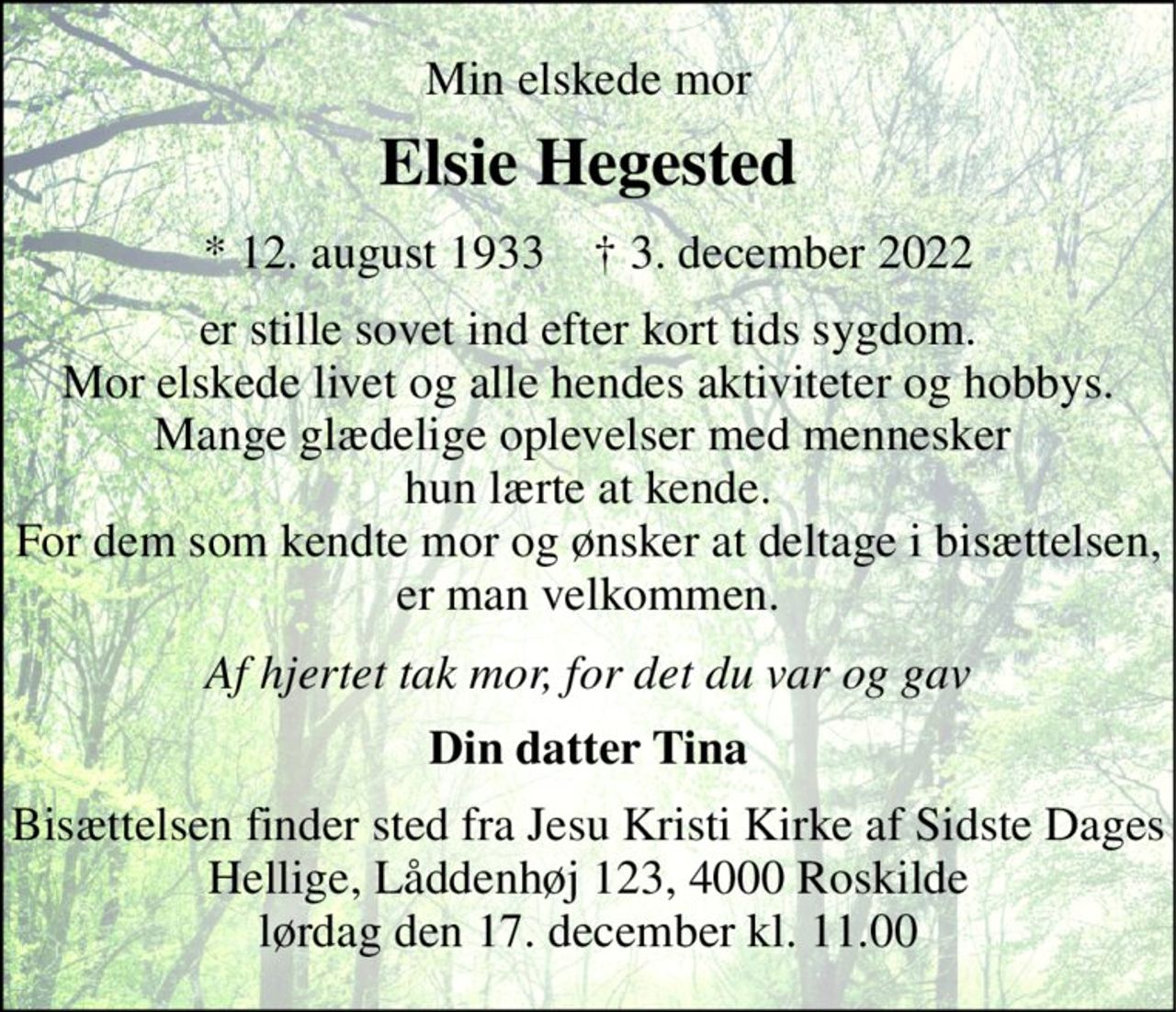 Min elskede mor 
Elsie Hegested 
*​ 12. august 1933​    ✝​ 3. december 2022 
er stille sovet ind efter kort tids sygdom. Mor elskede livet og alle hendes aktiviteter og hobbys. Mange glædelige oplevelser med mennesker  hun lærte at kende. For dem som kendte mor og ønsker at deltage i bisættelsen, er man velkommen. 
Af hjertet tak mor, for det du var og gav 
Din datter Tina 
Bisættelsen finder sted fra Jesu Kristi Kirke af Sidste Dages Hellige, Låddenhøj 123, 4000 Roskilde lørdag den 17. december kl. 11.00