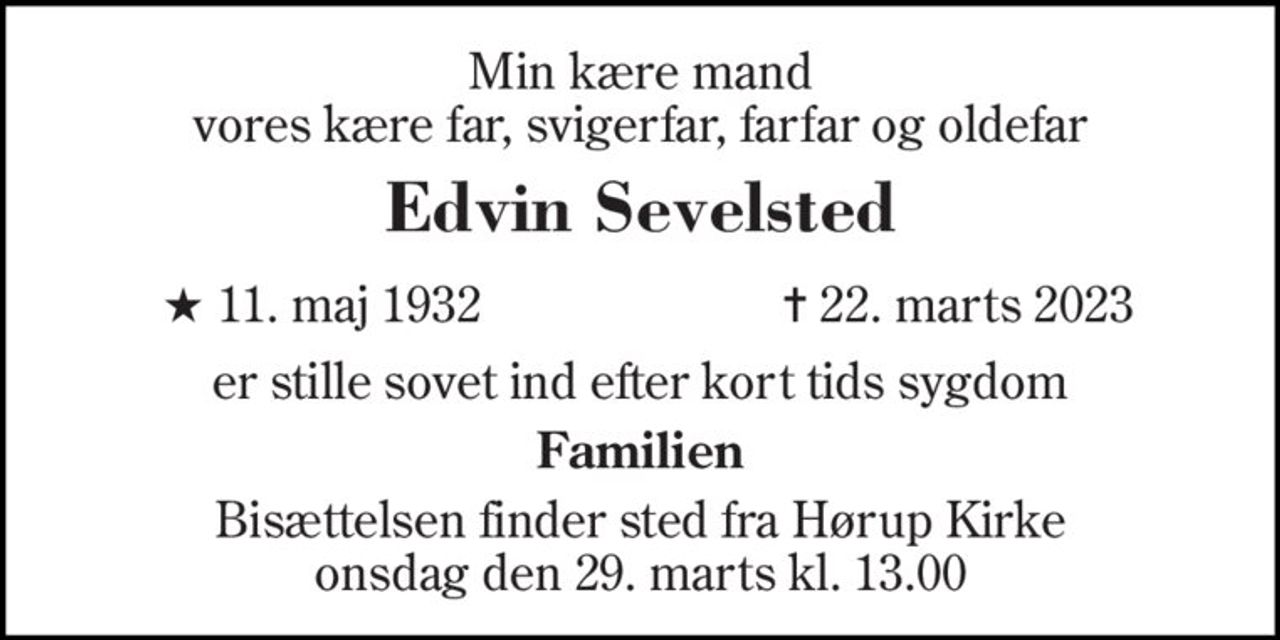 Min kære mand vores kære far, svigerfar, farfar og oldefar 
Edvin Sevelsted 
★ 11. maj 1932 
✝ 22. marts 2023 
er stille sovet ind efter kort tids sygdom 
Familien 
Bisættelsen​ finder sted fra Hørup Kirke​ onsdag den 29. marts​ kl. 13.00