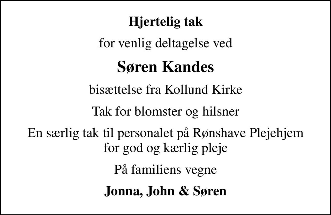 Hjertelig tak
for venlig deltagelse ved
Søren Kandes
bisættelse fra Kollund Kirke
Tak for blomster og hilsner
En særlig tak til personalet på Rønshave Plejehjem for god og kærlig pleje
På familiens vegne
Jonna, John & Søren