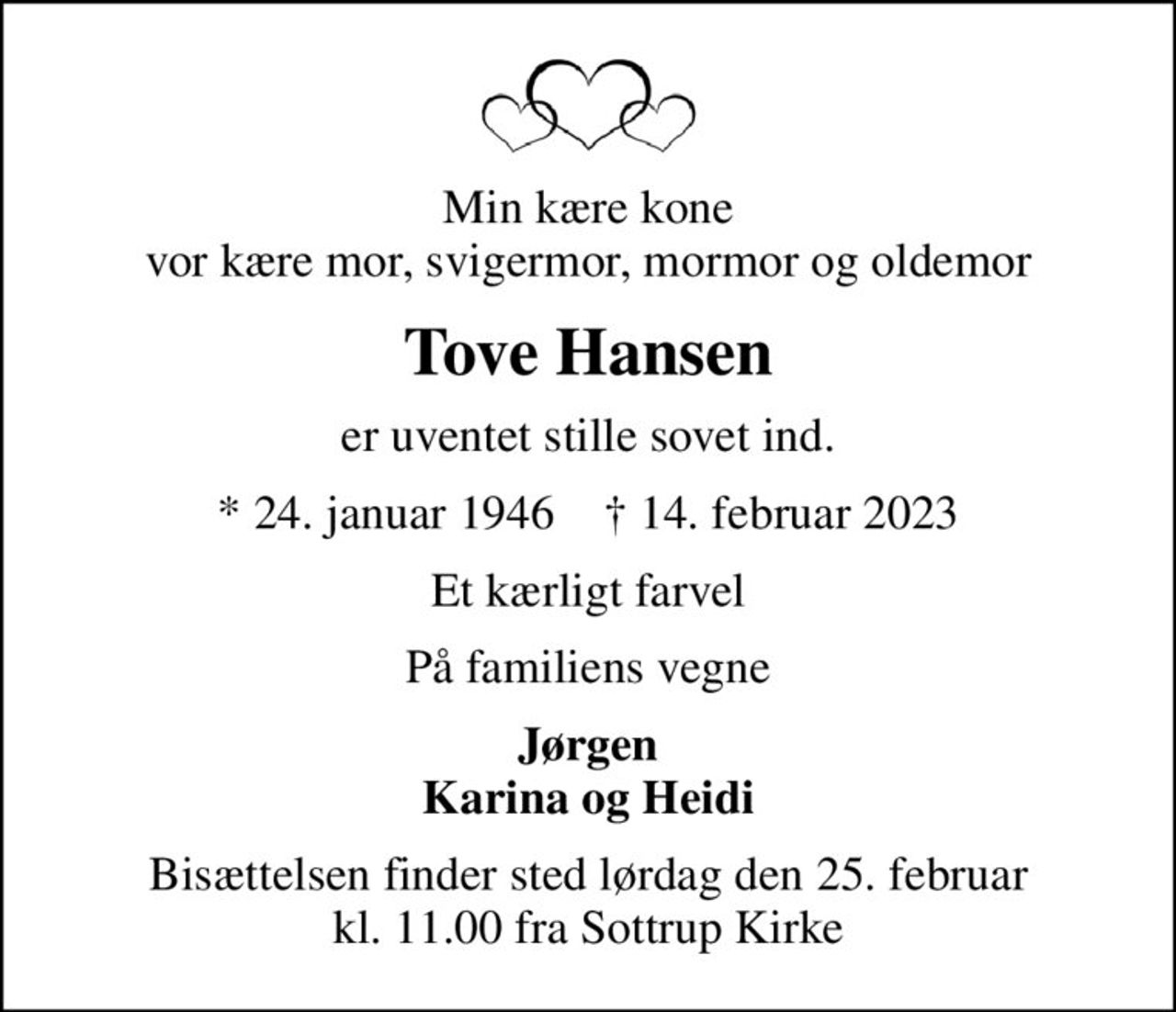 Min kære kone vor kære mor, svigermor, mormor og oldemor
Tove Hansen
er uventet stille sovet ind.
* 24. januar 1946    ✝ 14. februar 2023
Et kærligt farvel
På familiens vegne
Jørgen Karina og Heidi
Bisættelsen finder sted lørdag den 25. februar kl. 11.00 fra Sottrup Kirke