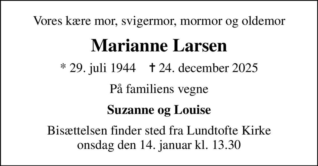 Vores kære mor, svigermor, mormor og oldemor
Marianne Larsen
* 29. juli 1944    ✝ 24. december 2025
På familiens vegne
Suzanne og Louise
Bisættelsen finder sted fra Lundtofte Kirke  onsdag den 14. januar kl. 13.30