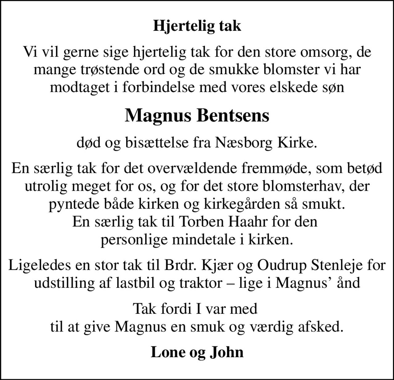 Hjertelig tak
Vi vil gerne sige hjertelig tak for den store omsorg, de mange trøstende ord og de smukke blomster vi har modtaget i forbindelse med vores elskede søn
Magnus Bentsens
død og bisættelse fra Næsborg Kirke.
En særlig tak for det overvældende fremmøde, som betød utrolig meget for os, og for det store blomsterhav, der pyntede både kirken og kirkegården så smukt. En særlig tak til Torben Haahr for den  personlige mindetale i kirken.
Ligeledes en stor tak til Brdr. Kjær og Oudrup Stenleje for udstilling af lastbil og traktor  lige i Magnus ånd
Tak fordi I var med  til at give Magnus en smuk og værdig afsked.
Lone og John