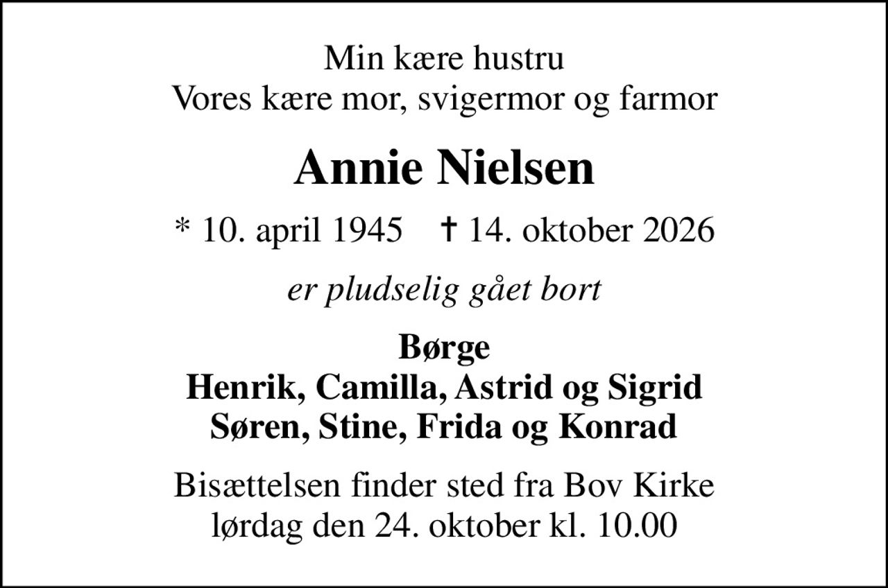 Min kære hustru Vores kære mor, svigermor og farmor
Annie Nielsen
* 10. april 1945    ✝ 14. oktober 2026
er pludselig gået bort
Børge Henrik, Camilla, Astrid og Sigrid Søren, Stine, Frida og Konrad
Bisættelsen finder sted fra Bov Kirke  lørdag den 24. oktober kl. 10.00