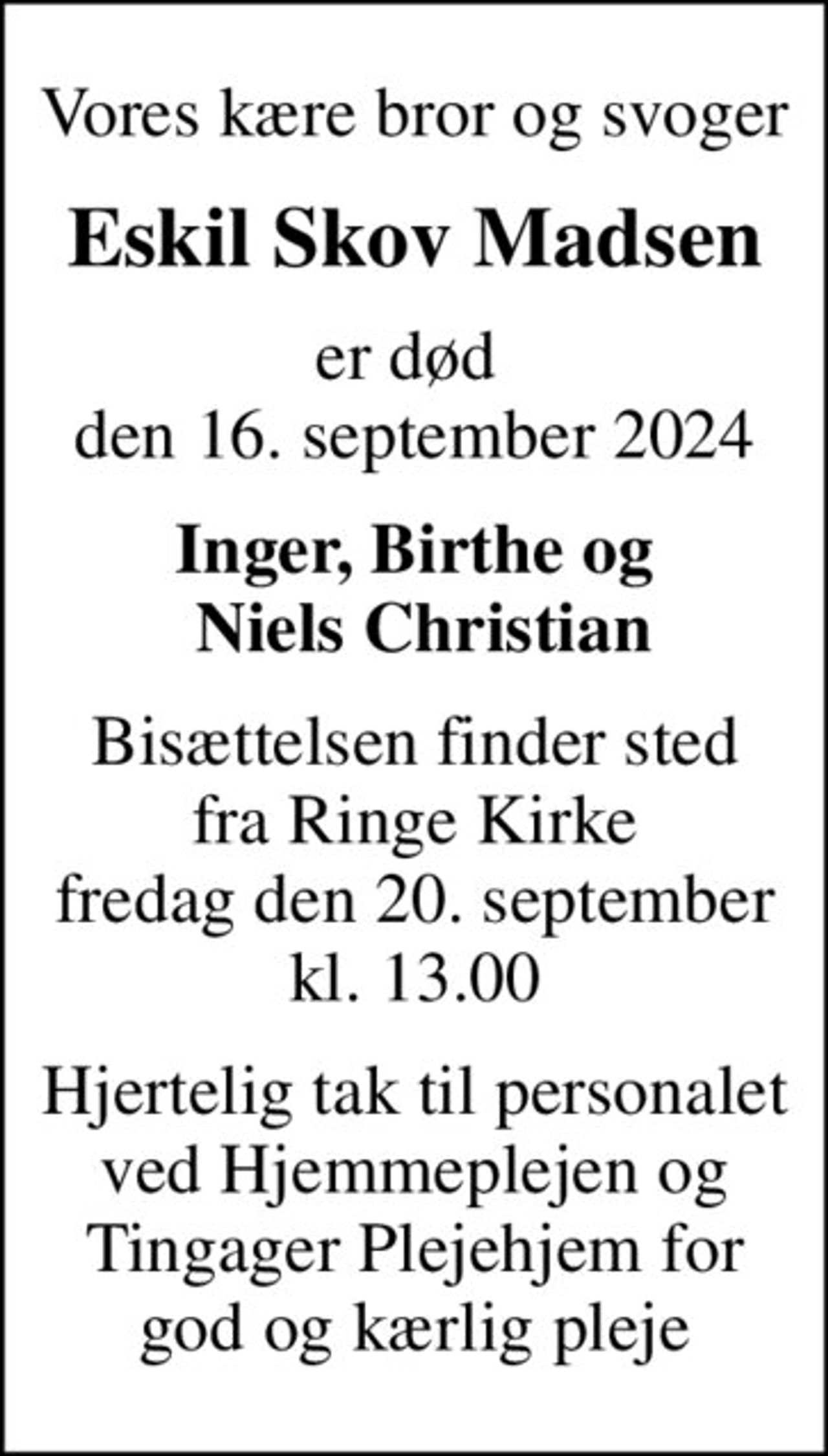 Vores kære bror og svoger
Eskil Skov Madsen
er død  den 16. september 2024
Inger, Birthe og  Niels Christian
Bisættelsen finder sted fra Ringe Kirke fredag den 20. september kl. 13.00
Hjertelig tak til personalet ved Hjemmeplejen og Tingager Plejehjem for god og kærlig pleje