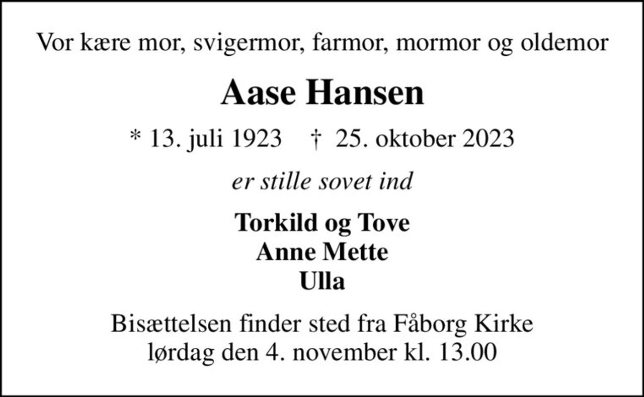 Vor kære mor, svigermor, farmor, mormor og oldemor
Aase Hansen
* 13. juli 1923    ✝ 25. oktober 2023
er stille sovet ind
Torkild og Tove Anne Mette Ulla
Bisættelsen finder sted fra Fåborg Kirke  lørdag den 4. november kl. 13.00