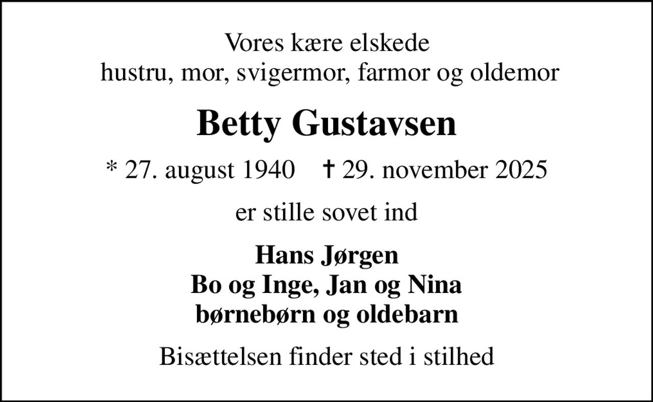 Vores kære elskede  hustru, mor, svigermor, farmor og oldemor
Betty Gustavsen
* 27. august 1940    ✝ 29. november 2025
er stille sovet ind
Hans Jørgen Bo og Inge, Jan og Nina børnebørn og oldebarn
Bisættelsen finder sted i stilhed