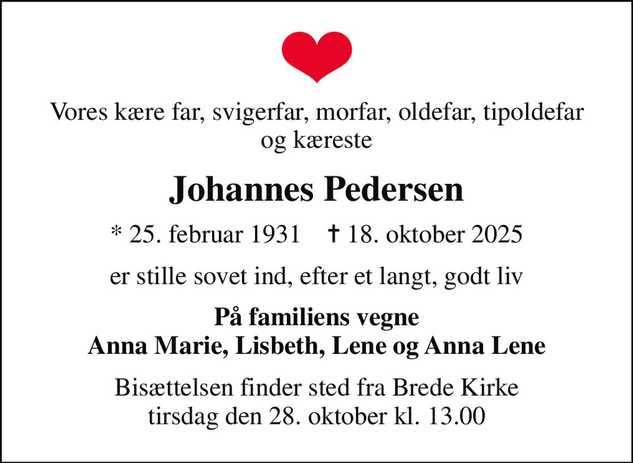 Vores kære far, svigerfar, morfar, oldefar, tipoldefar og kæreste
Johannes Pedersen
* 25. februar 1931    ✝ 18. oktober 2025
er stille sovet ind, efter et langt, godt liv
På familiens vegne Anna Marie, Lisbeth, Lene og Anna Lene
Bisættelsen finder sted fra Brede Kirke  tirsdag den 28. oktober kl. 13.00