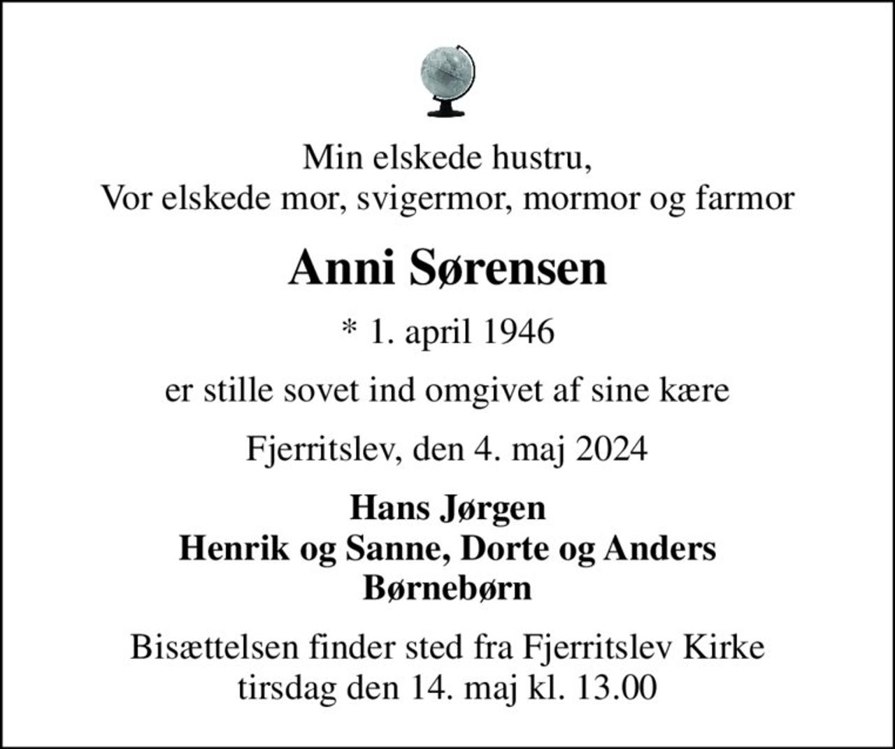Min elskede hustru, Vor elskede mor, svigermor, mormor og farmor
Anni Sørensen
* 1. april 1946
er stille sovet ind omgivet af sine kære
Fjerritslev, den 4. maj 2024
Hans Jørgen Henrik og Sanne, Dorte og Anders Børnebørn
Bisættelsen finder sted fra Fjerritslev Kirke  tirsdag den 14. maj kl. 13.00
