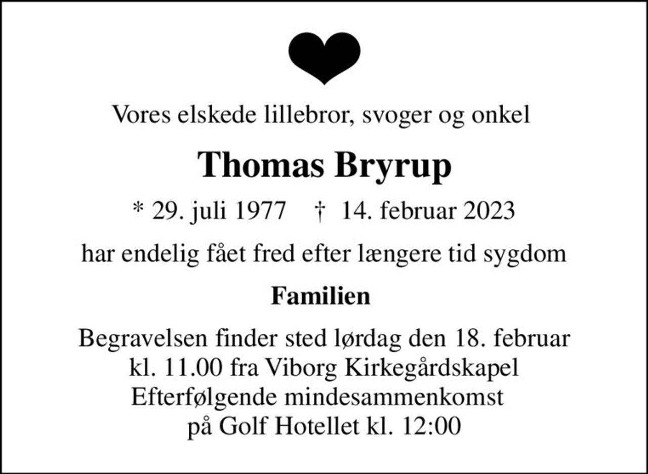 Vores elskede lillebror, svoger og onkel 
Thomas Bryrup
* 29. juli 1977    ✝ 14. februar 2023
har endelig fået fred efter længere tid sygdom
Familien 
Begravelsen finder sted lørdag den 18. februar kl. 11.00 fra Viborg Kirkegårdskapel Efterfølgende mindesammenkomst   på Golf Hotellet kl. 12:00