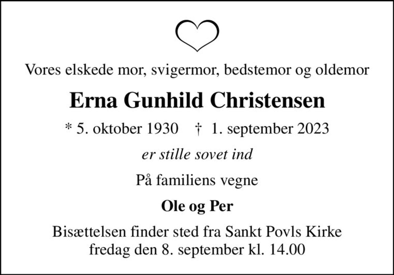 Vores elskede mor, svigermor, bedstemor og oldemor
Erna Gunhild Christensen
* 5. oktober 1930    ✝ 1. september 2023
er stille sovet ind
På familiens vegne
Ole og Per
Bisættelsen finder sted fra Sankt Povls Kirke  fredag den 8. september kl. 14.00