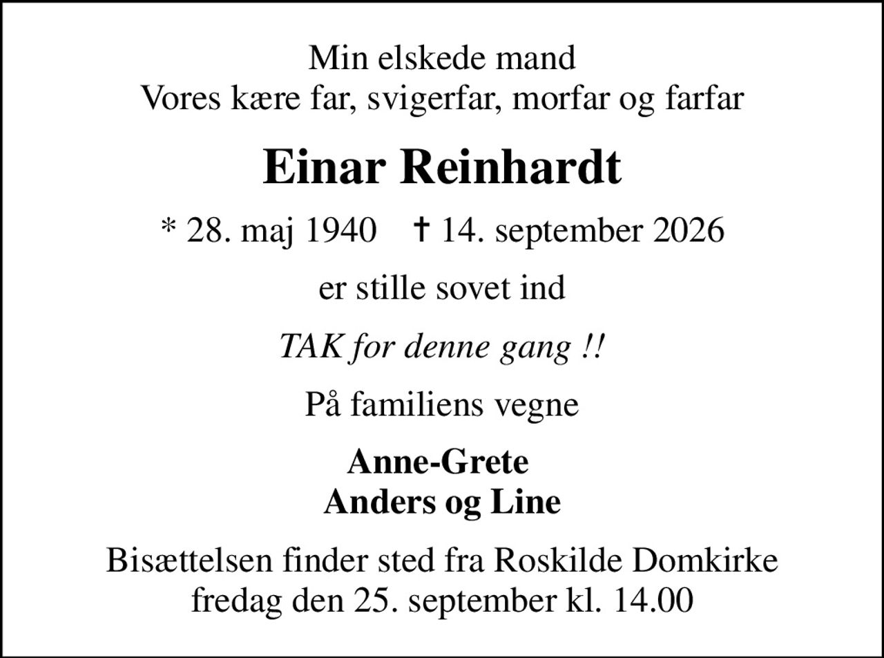 Min elskede mand Vores kære far, svigerfar, morfar og farfar
Einar Reinhardt
* 28. maj 1940    ✝ 14. september 2026
er stille sovet ind
TAK for denne gang !!
På familiens vegne
Anne-Grete  Anders og Line
Bisættelsen finder sted fra Roskilde Domkirke  fredag den 25. september kl. 14.00