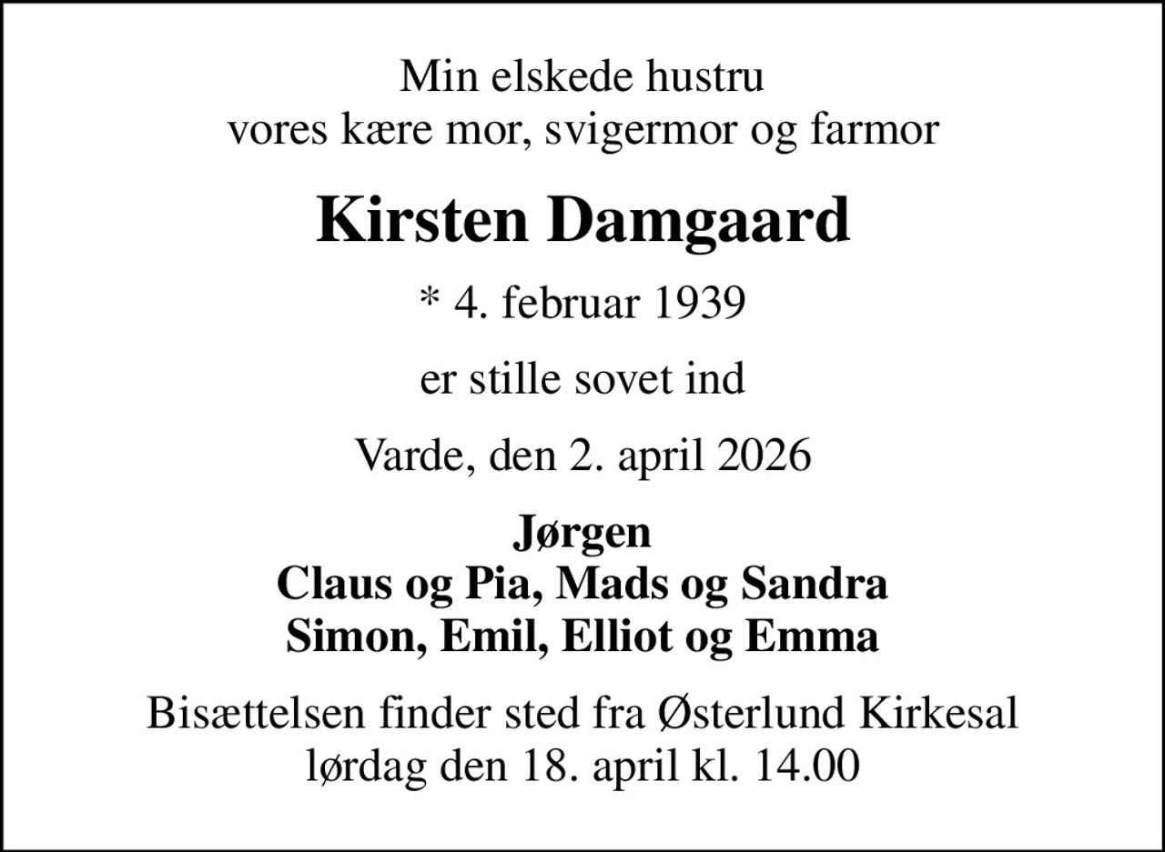 Min elskede hustru vores kære mor, svigermor og farmor
Kirsten Damgaard
* 4. februar 1939
er stille sovet ind
Varde, den 2. april 2026
Jørgen Claus og Pia, Mads og Sandra Simon, Emil, Elliot og Emma
Bisættelsen finder sted fra Østerlund Kirkesal  lørdag den 18. april kl. 14.00