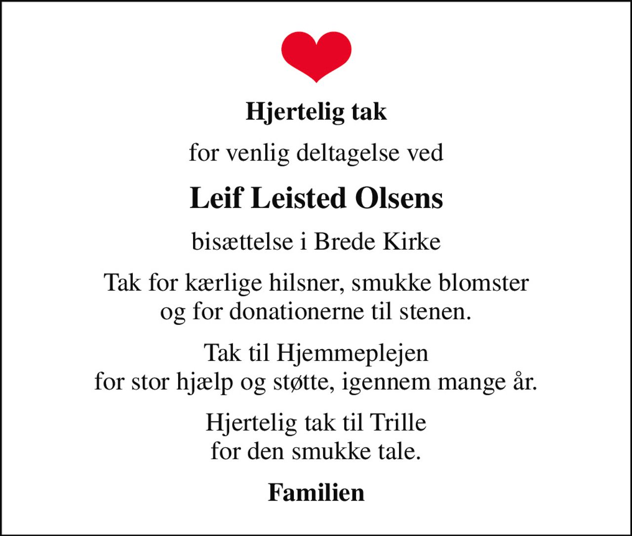 Hjertelig tak
for venlig deltagelse ved
Leif Leisted Olsens
bisættelse i Brede Kirke
Tak for kærlige hilsner, smukke blomster og for donationerne til stenen.
Tak til Hjemmeplejen for stor hjælp og støtte, igennem mange år.
Hjertelig tak til Trille for den smukke tale.
Familien