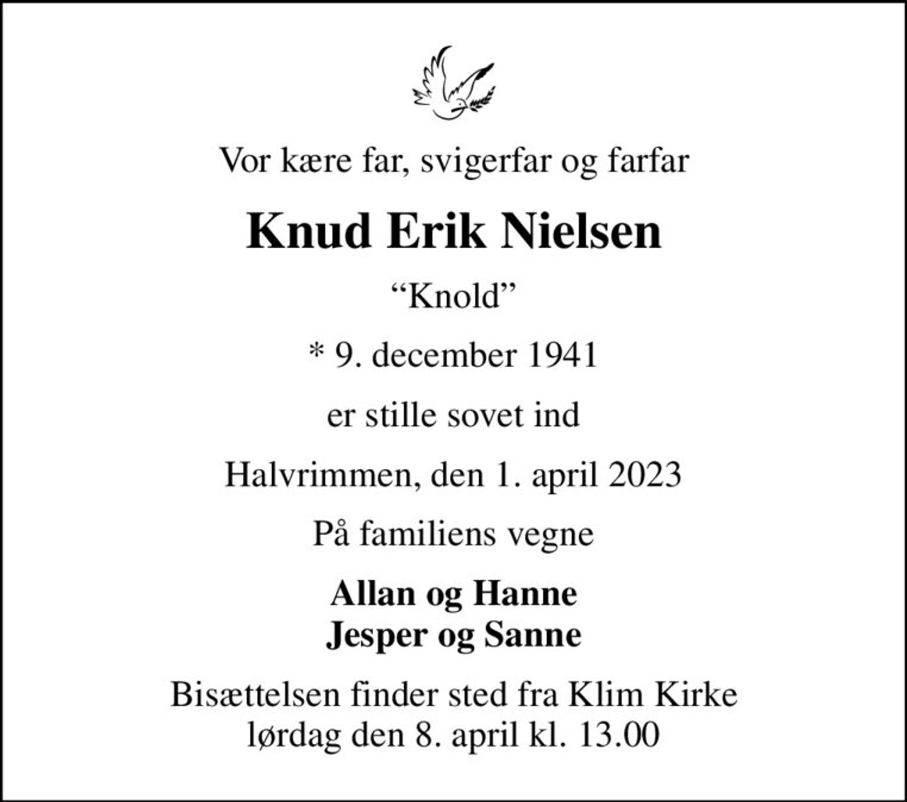 Vor kære far, svigerfar og farfar
Knud Erik Nielsen
Knold
* 9. december 1941
er stille sovet ind
Halvrimmen, den 1. april 2023
På familiens vegne
Allan og Hanne Jesper og Sanne
Bisættelsen finder sted fra Klim Kirke  lørdag den 8. april kl. 13.00
