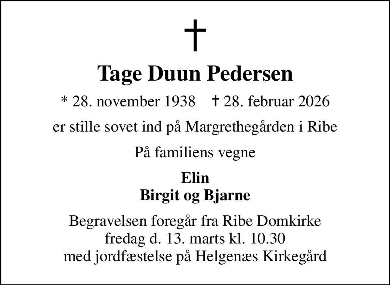 Tage Duun Pedersen
* 28. november 1938    ✝ 28. februar 2026
er stille sovet ind på Margrethegården i Ribe
På familiens vegne
Elin Birgit og Bjarne
Begravelsen foregår fra Ribe Domkirke fredag d. 13. marts kl. 10.30 med jordfæstelse på Helgenæs Kirkegård