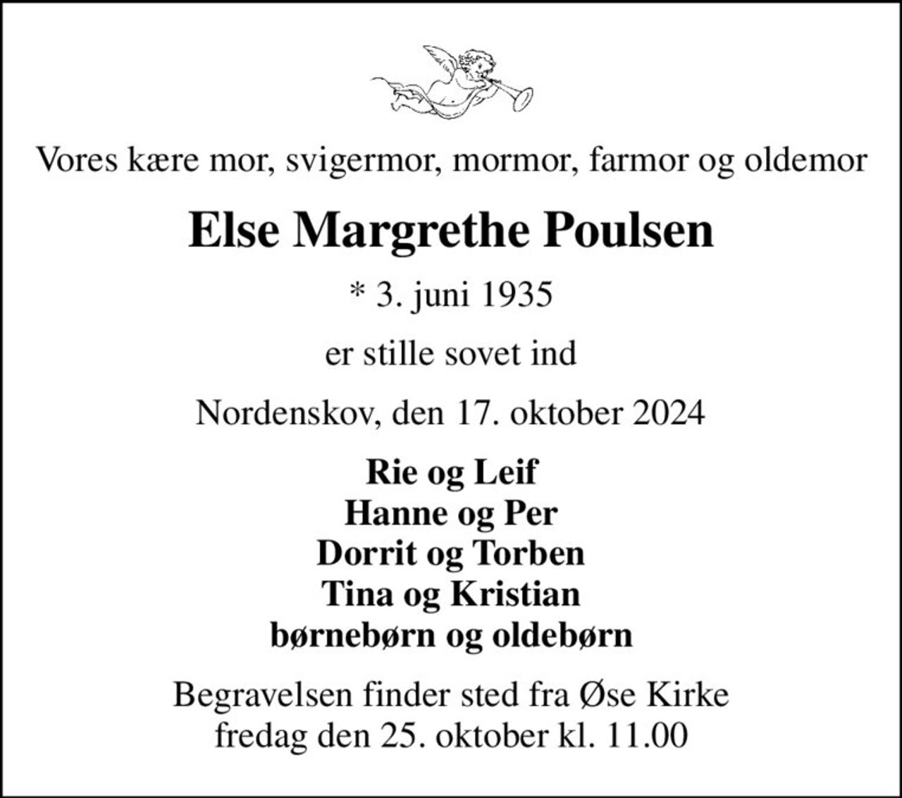 Vores kære mor, svigermor, mormor, farmor og oldemor
Else Margrethe Poulsen
* 3. juni 1935
er stille sovet ind
Nordenskov, den 17. oktober 2024
Rie og Leif Hanne og Per Dorrit og Torben Tina og Kristian børnebørn og oldebørn
Begravelsen finder sted fra Øse Kirke  fredag den 25. oktober kl. 11.00