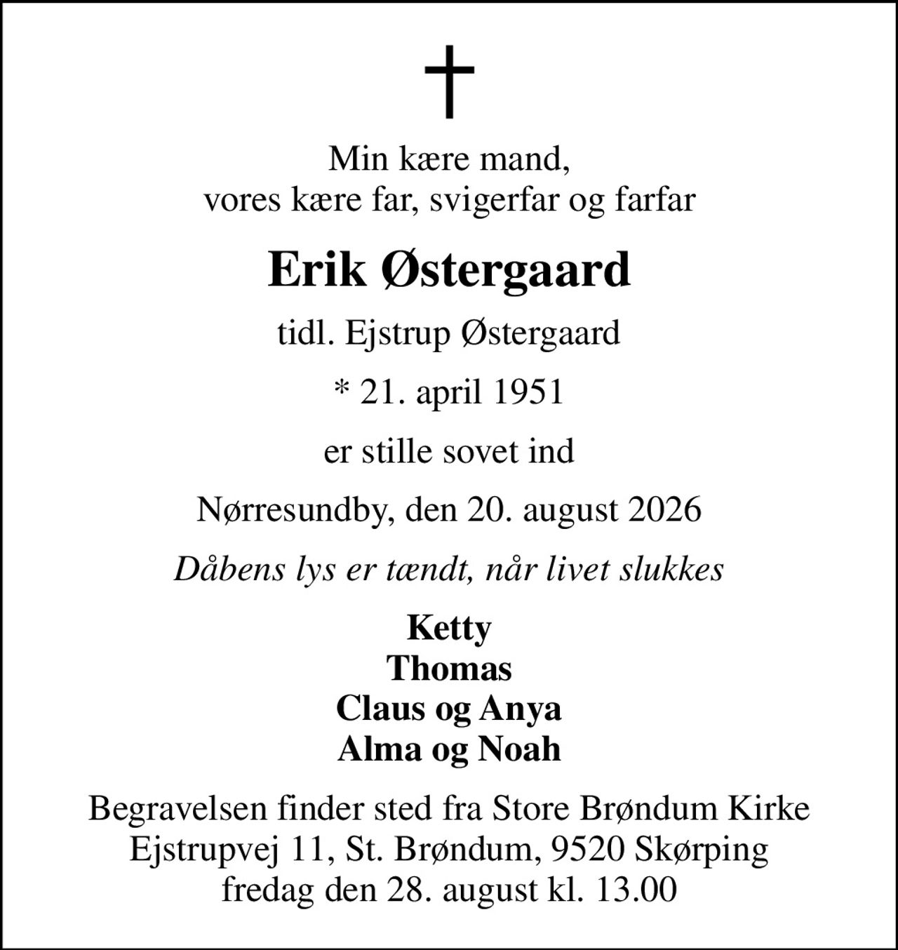 Min kære mand, vores kære far, svigerfar og farfar
Erik Østergaard
tidl. Ejstrup Østergaard
* 21. april 1951
er stille sovet ind
Nørresundby, den 20. august 2026
Dåbens lys er tændt, når livet slukkes
Ketty Thomas Claus og Anya Alma og Noah
Begravelsen finder sted fra Store Brøndum Kirke Ejstrupvej 11, St. Brøndum, 9520 Skørping fredag den 28. august kl. 13.00
