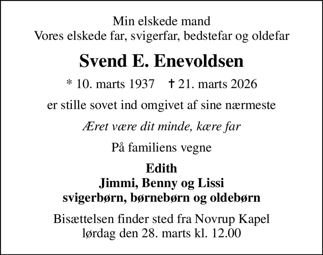 Min elskede mand Vores elskede far, svigerfar, bedstefar og oldefar
Svend E. Enevoldsen
* 10. marts 1937    ✝ 21. marts 2026
er stille sovet ind omgivet af sine nærmeste
Æret være dit minde, kære far
På familiens vegne
Edith Jimmi, Benny og Lissi svigerbørn, børnebørn og oldebørn
Bisættelsen finder sted fra Novrup Kapel  lørdag den 28. marts kl. 12.00