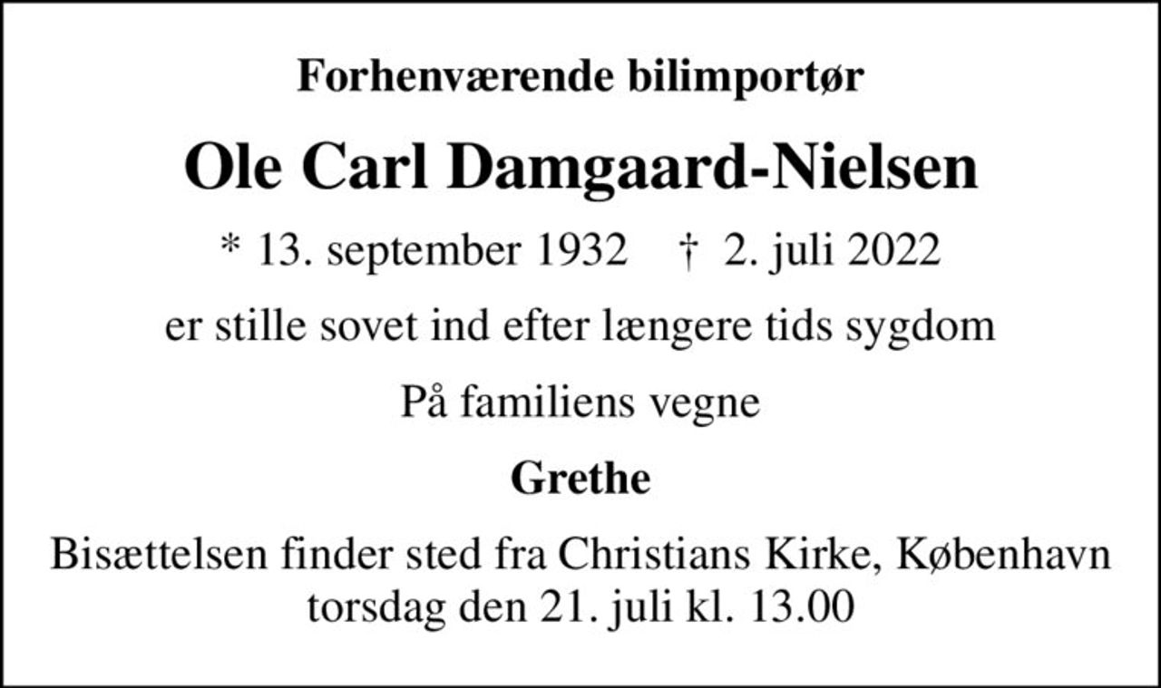Forhenværende bilimportør
Ole Carl Damgaard-Nielsen
* 13. september 1932    ✝ 2. juli 2022
er stille sovet ind efter længere tids sygdom
På familiens vegne
Grethe
Bisættelsen finder sted torsdag den 21. juli kl. 13.00 fra Christians Kirke, København