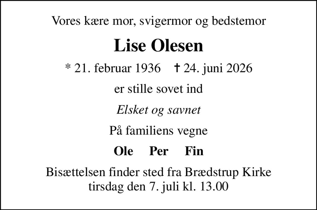 Vores kære mor, svigermor og bedstemor
Lise Olesen
* 21. februar 1936    ✝ 24. juni 2026
er stille sovet ind
Elsket og savnet
På familiens vegne
Ole     Per     Fin
Bisættelsen finder sted fra Brædstrup Kirke  tirsdag den 7. juli kl. 13.00
