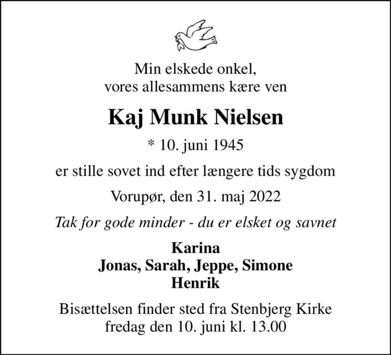 Min elskede onkel, vores allesammens kære ven
Kaj Munk Nielsen
* 10. juni 1945
er stille sovet ind efter længere tids sygdom
Vorupør, den 31. maj 2022
Tak for gode minder - du er elsket og savnet
Karina Jonas, Sarah, Jeppe, Simone Henrik
Bisættelsen finder sted fra Stenbjerg Kirke  fredag den 10. juni kl. 13.00