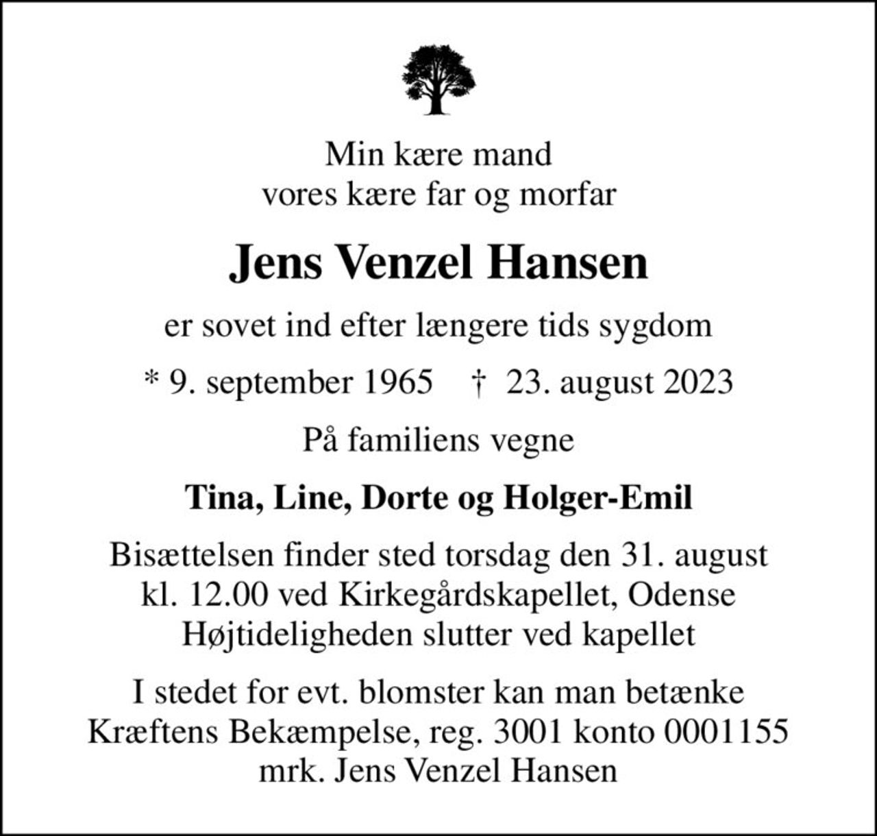 Min kære mand vores kære far og morfar
Jens Venzel Hansen
er sovet ind efter længere tids sygdom
* 9. september 1965    ✝ 23. august 2023
På familiens vegne
Tina, Line, Dorte og Holger-Emil
Bisættelsen finder sted torsdag den 31. august kl. 12.00 ved Kirkegårdskapellet, Odense Højtideligheden slutter ved kapellet
I stedet for evt. blomster kan man betænke
					Kræftens Bekæmpelse reg.3001konto0001155mrk. Jens Venzel
					Hansen