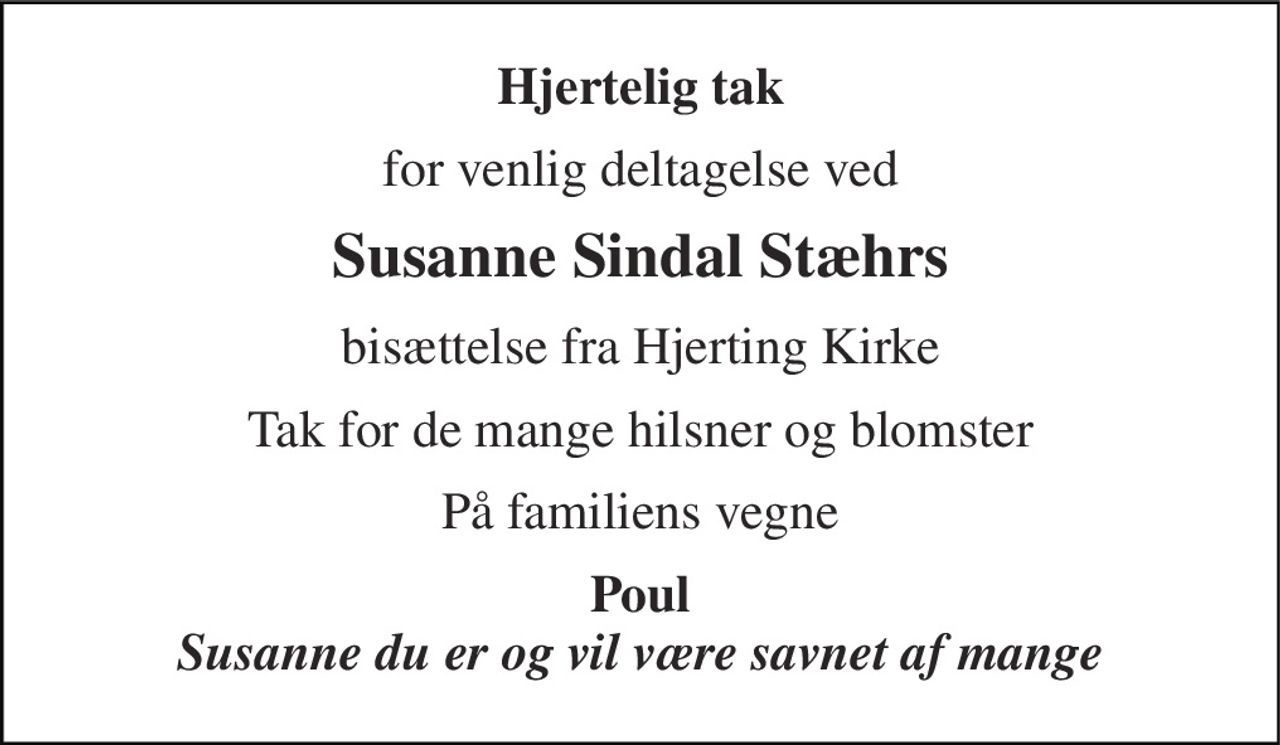 Hjertelig tak 
for venlig deltagelse ved 
Susanne Sindal Stæhrs 
bisættelse fra Hjerting Kirke 
Tak for de mange hilsner og blomster 
På familiens vegne 
Poul Susanne du er og vil være savnet af mange