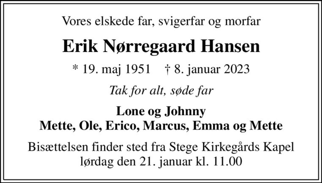 Vores elskede far, svigerfar og morfar
Erik Nørregaard Hansen
* 19. maj 1951    ✝ 8. januar 2023
Tak for alt, søde far
Lone og Johnny Mette, Ole, Erico, Marcus, Emma og Mette
Bisættelsen finder sted fra Stege Kirkegårds Kapel  lørdag den 21. januar kl. 11.00
