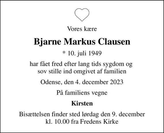 Vores kære
Bjarne Markus Clausen
* 10. juli 1949
har fået fred efter lang tids sygdom og  sov stille ind omgivet af familien
Odense, den 4. december 2023
På familiens vegne
Kirsten
Bisættelsen finder sted lørdag den 9. december kl. 10.00 fra Fredens Kirke