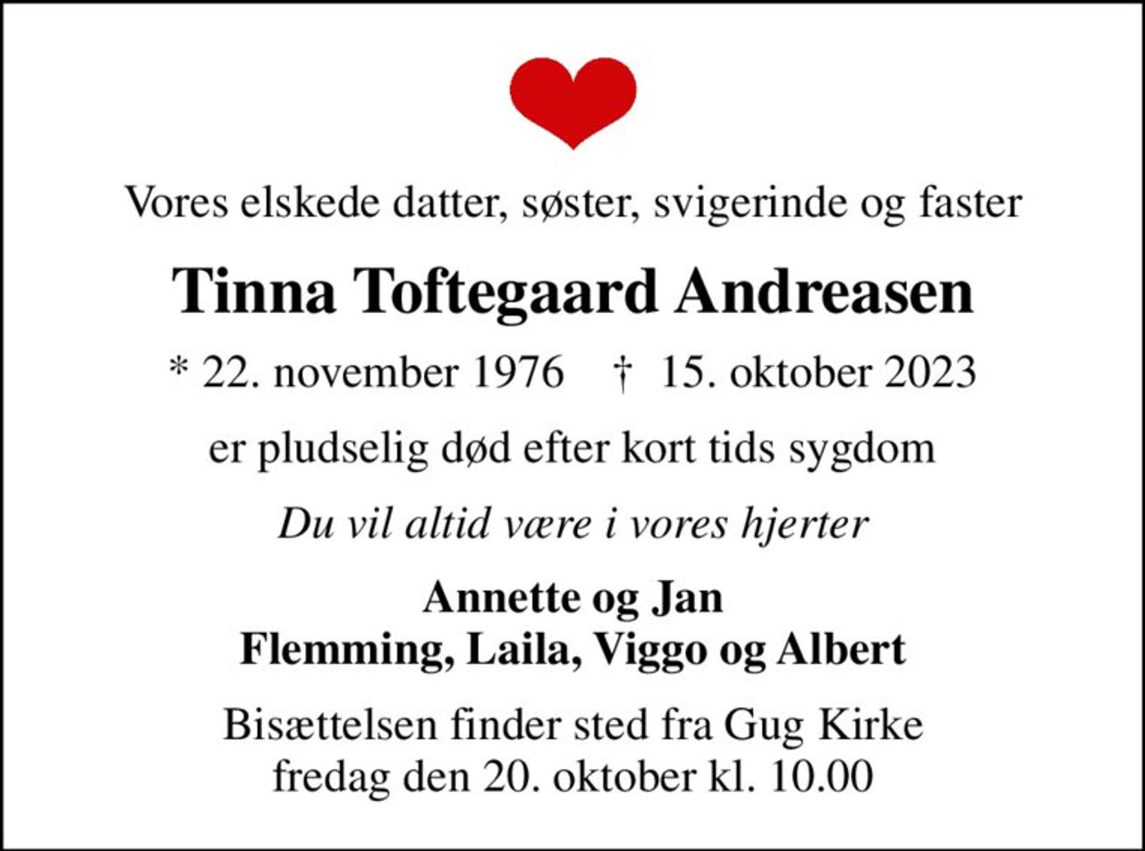 Vores elskede datter, søster, svigerinde og faster
Tinna Toftegaard Andreasen
* 22. november 1976    ✝ 15. oktober 2023
er pludselig død efter kort tids sygdom
Du vil altid være i vores hjerter
Annette og Jan Flemming, Laila, Viggo og Albert
Bisættelsen finder sted fra Gug Kirke  fredag den 20. oktober kl. 10.00