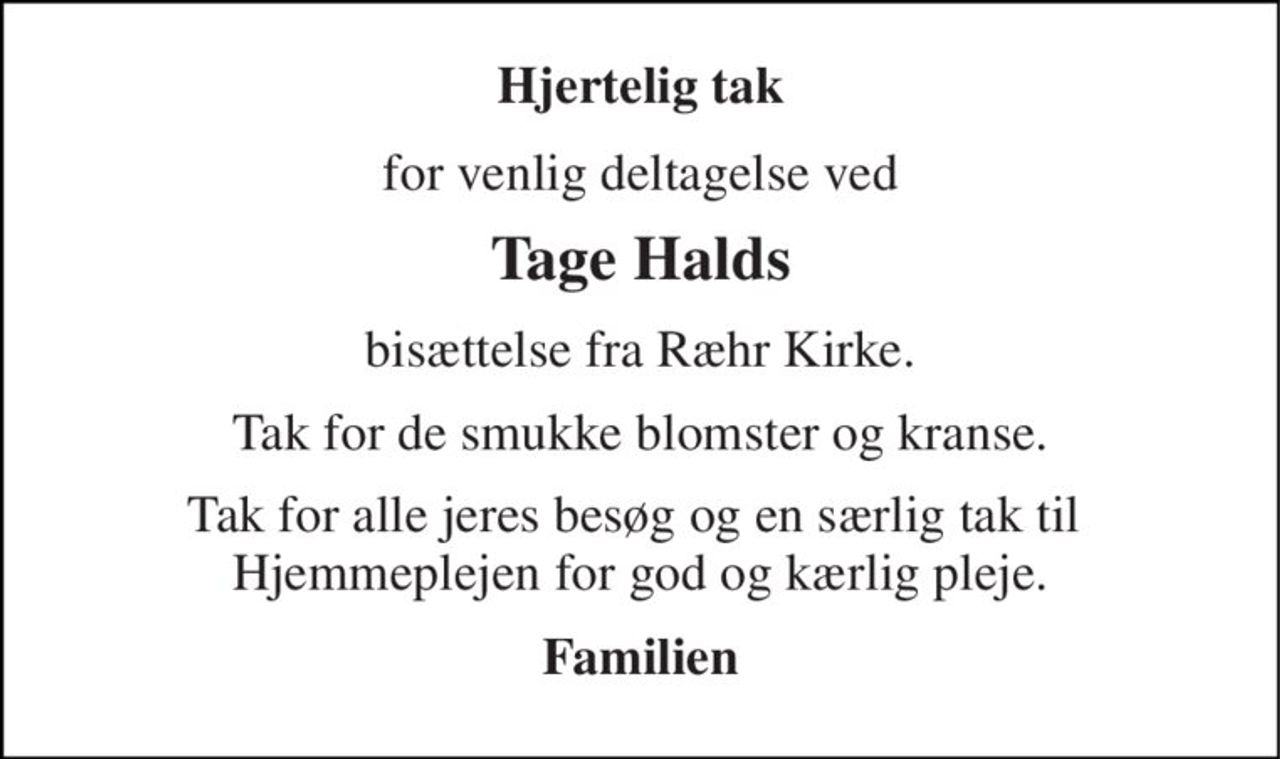 Hjertelig tak 
for venlig deltagelse ved 
Tage Halds 
bisættelse fra Ræhr Kirke. 
Tak for de smukke blomster og kranse. 
Tak for alle jeres besøg og en særlig tak til  Hjemmeplejen for god og kærlig pleje. 
Familien