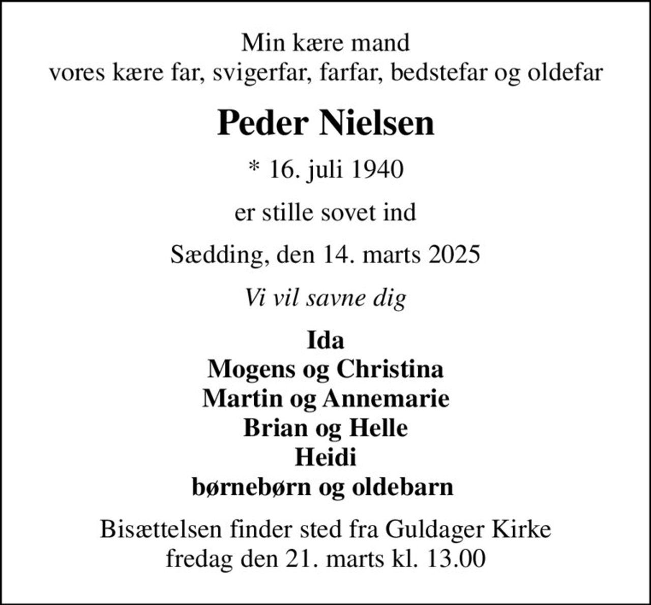 Min kære mand vores kære far, svigerfar, farfar, bedstefar og oldefar
Peder Nielsen
* 16. juli 1940
er stille sovet ind
Sædding, den 14. marts 2025
Vi vil savne dig
Ida Mogens og Christina Martin og Annemarie Brian og Helle Heidi børnebørn og oldebarn 
Bisættelsen finder sted fra Guldager Kirke  fredag den 21. marts kl. 13.00