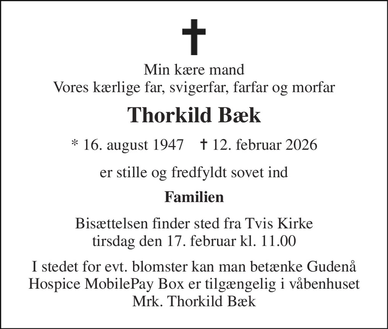 Min kære mand Vores kærlige far, svigerfar, farfar og morfar 
Thorkild Bæk 
* 16. august 1947    ✝ 12. februar 2026 
er stille og fredfyldt sovet ind 
Familien 
Bisættelsen finder sted fra Tvis Kirke tirsdag den 17. februar kl. 11.00 
I stedet for evt. blomster kan man betænke Gudenå Hospice MobilePay Box er tilgængelig i våbenhuset Mrk. Thorkild Bæk