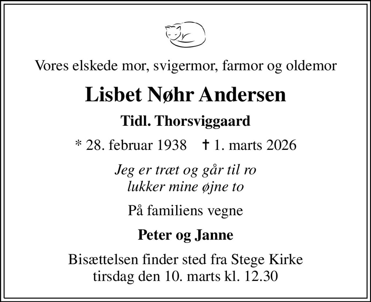 Vores elskede mor, svigermor, farmor og oldemor
Lisbet Nøhr Andersen
Tidl. Thorsviggaard
* 28. februar 1938    ✝ 1. marts 2026
Jeg er træt og går til ro lukker mine øjne to
På familiens vegne
Peter og Janne
Bisættelsen finder sted fra Stege Kirke  tirsdag den 10. marts kl. 12.30