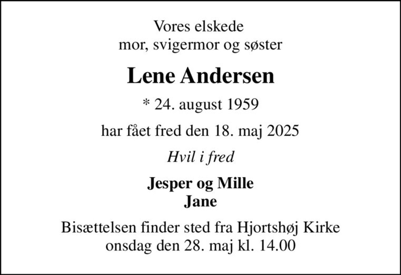 Vores elskede  mor, svigermor og søster
Lene Andersen
* 24. august 1959
har fået fred den 18. maj 2025
Hvil i fred
Jesper og Mille Jane
Bisættelsen finder sted fra Hjortshøj Kirke  onsdag den 28. maj kl. 14.00