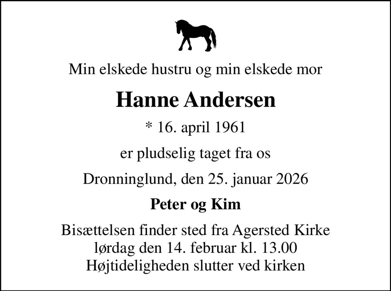 Min elskede hustru og min elskede mor
Hanne Andersen
* 16. april 1961
er pludselig taget fra os
Dronninglund, den 25. januar 2026
Peter og Kim
Bisættelsen finder sted fra Agersted Kirke  lørdag den 14. februar kl. 13.00  Højtideligheden slutter ved kirken