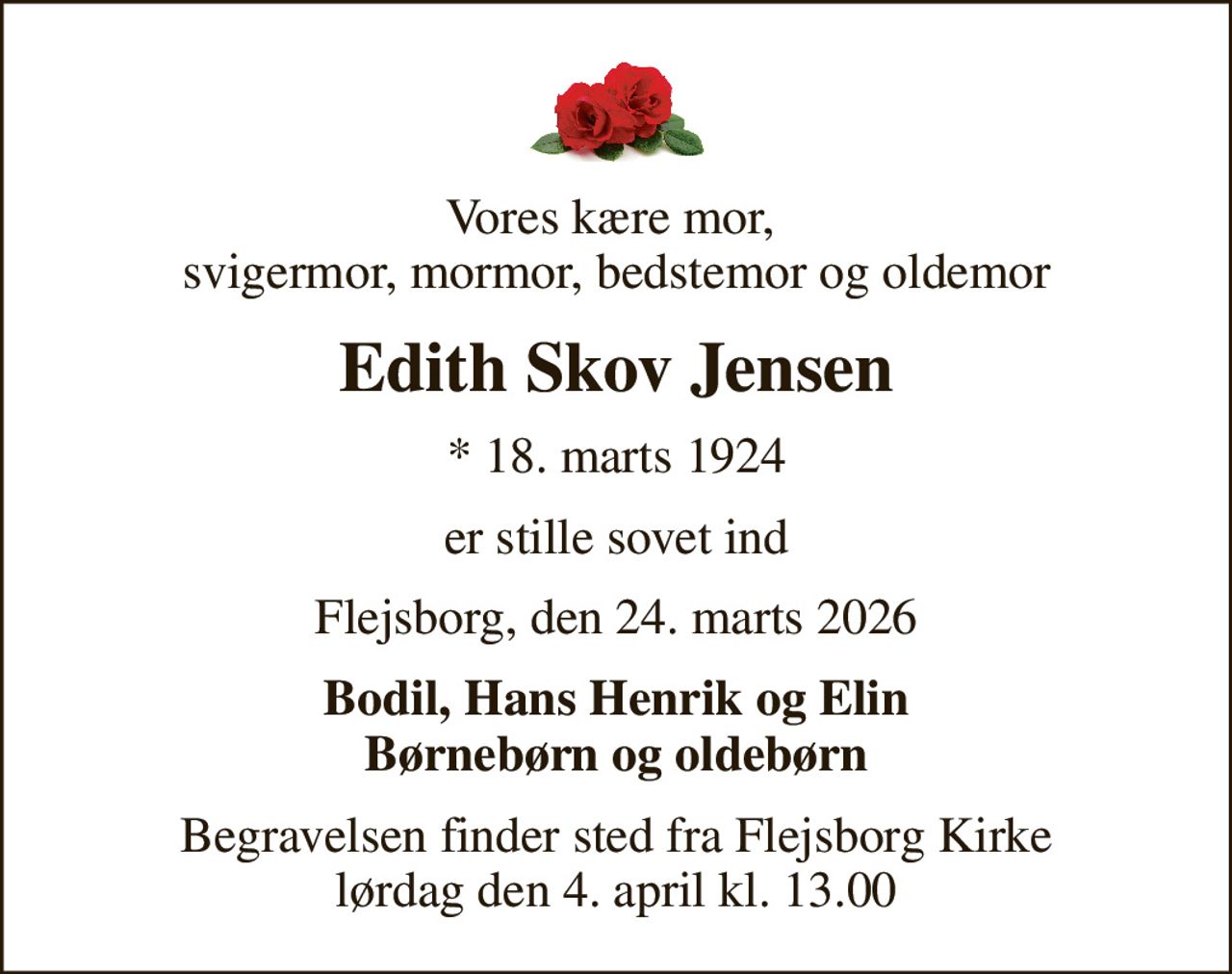 Vores kære mor,  svigermor, mormor, bedstemor og oldemor
Edith Skov Jensen
* 18. marts 1924
er stille sovet ind
Flejsborg, den 24. marts 2026
Bodil, Hans Henrik og Elin Børnebørn og oldebørn
Begravelsen finder sted fra Flejsborg Kirke  lørdag den 4. april kl. 13.00