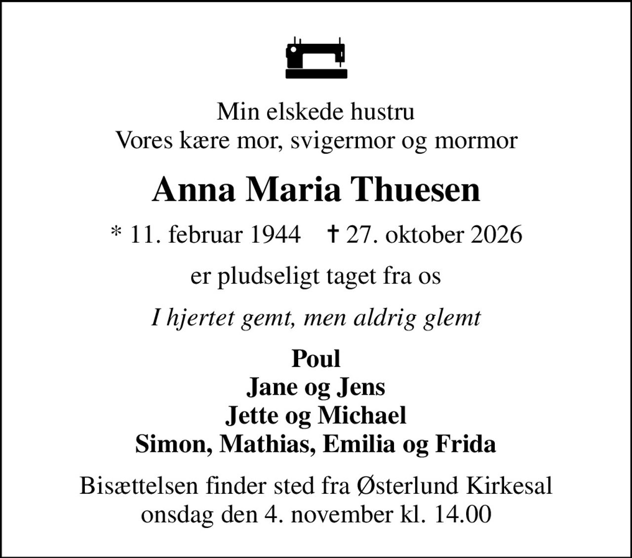 Min elskede hustru Vores kære mor, svigermor og mormor
Anna Maria Thuesen
* 11. februar 1944    ✝ 27. oktober 2026
er pludseligt taget fra os
I hjertet gemt, men aldrig glemt
Poul Jane og Jens Jette og Michael Simon, Mathias, Emilia og Frida
Bisættelsen finder sted fra Østerlund Kirkesal  onsdag den 4. november kl. 14.00