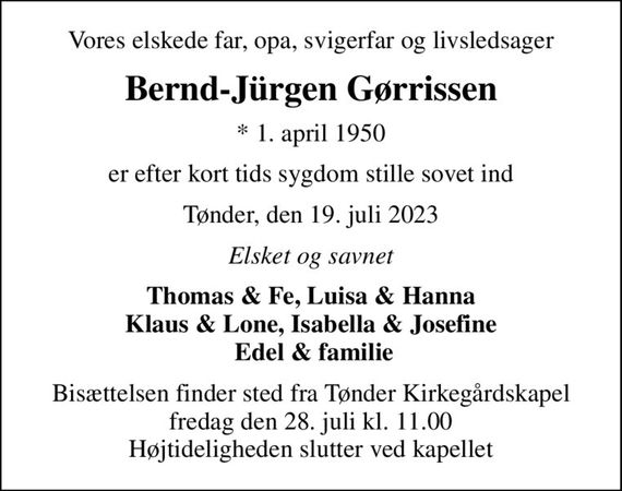 Vores elskede far, opa, svigerfar og livsledsager
Bernd-Jürgen Gørrissen
* 1. april 1950
er efter kort tids sygdom stille sovet ind
Tønder, den 19. juli 2023
Elsket og savnet
Thomas & Fe, Luisa & Hanna Klaus & Lone, Isabella & Josefine  Edel & familie
Bisættelsen finder sted fra Tønder Kirkegårdskapel  fredag den 28. juli kl. 11.00  Højtideligheden slutter ved kapellet