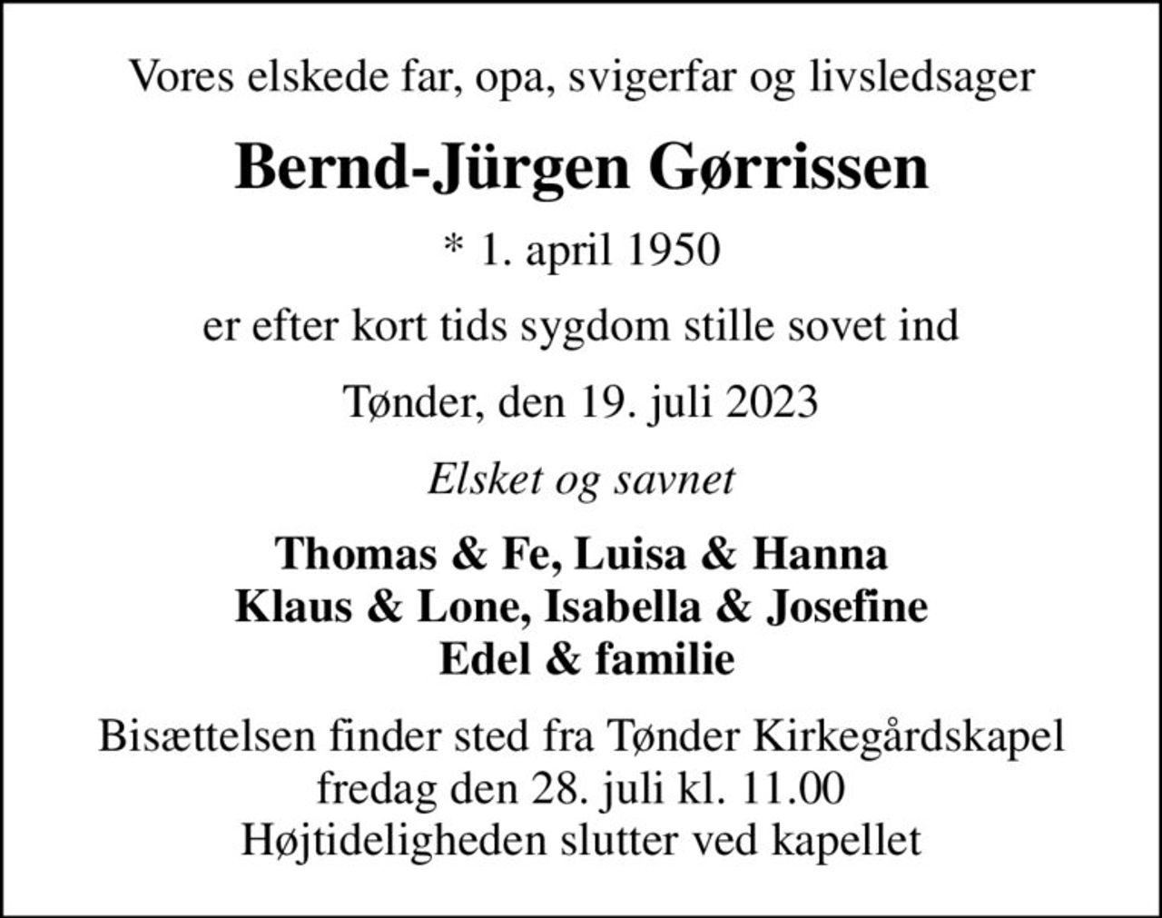 Vores elskede far, opa, svigerfar og livsledsager
Bernd-Jürgen Gørrissen
* 1. april 1950
er efter kort tids sygdom stille sovet ind
Tønder, den 19. juli 2023
Elsket og savnet
Thomas & Fe, Luisa & Hanna Klaus & Lone, Isabella & Josefine  Edel & familie
Bisættelsen finder sted fra Tønder Kirkegårdskapel  fredag den 28. juli kl. 11.00  Højtideligheden slutter ved kapellet