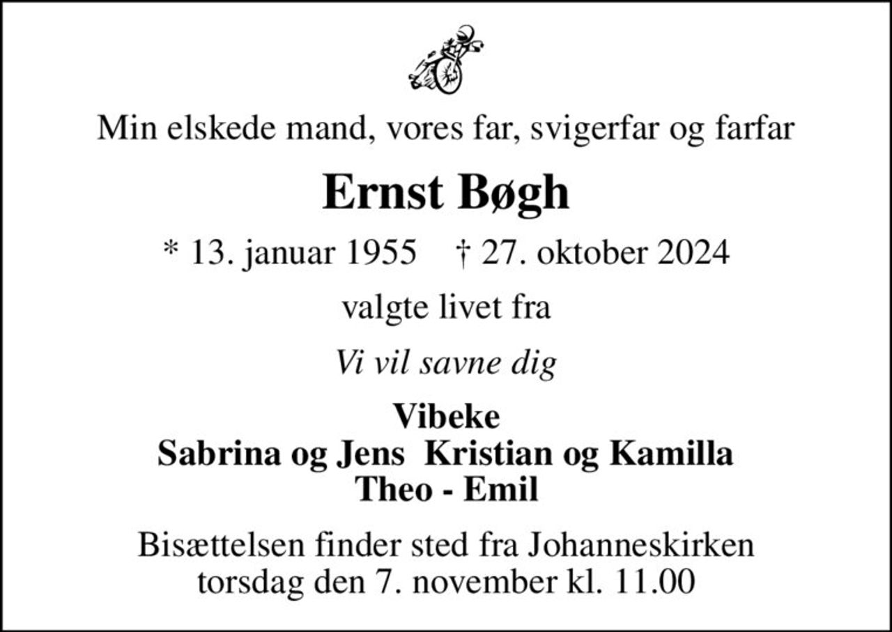 Min elskede mand, vores far, svigerfar og farfar
Ernst Bøgh
* 13. januar 1955    ✝ 27. oktober 2024
valgte livet fra
Vi vil savne dig
Vibeke Sabrina og Jens  Kristian og Kamilla Theo - Emil
Bisættelsen finder sted fra Johanneskirken  torsdag den 7. november kl. 11.00