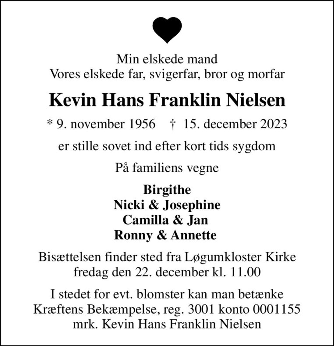 Min elskede mand Vores elskede far, svigerfar, bror og morfar
Kevin Hans Franklin Nielsen
* 9. november 1956    ✝ 15. december 2023
er stille sovet ind efter kort tids sygdom
På familiens vegne
Birgithe Nicki & Josephine Camilla & Jan  Ronny & Annette 
Bisættelsen finder sted fra Løgumkloster Kirke  fredag den 22. december kl. 11.00 
I stedet for evt. blomster kan man betænke
					Kræftens Bekæmpelse reg.3001konto0001155mrk. Kevin Hans Franklin
					Nielsen