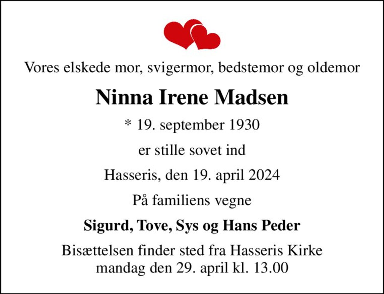 Vores elskede mor, svigermor, bedstemor og oldemor
Ninna Irene Madsen
* 19. september 1930
er stille sovet ind
Hasseris, den 19. april 2024
På familiens vegne
Sigurd, Tove, Sys og Hans Peder
Bisættelsen finder sted fra Hasseris Kirke  mandag den 29. april kl. 13.00