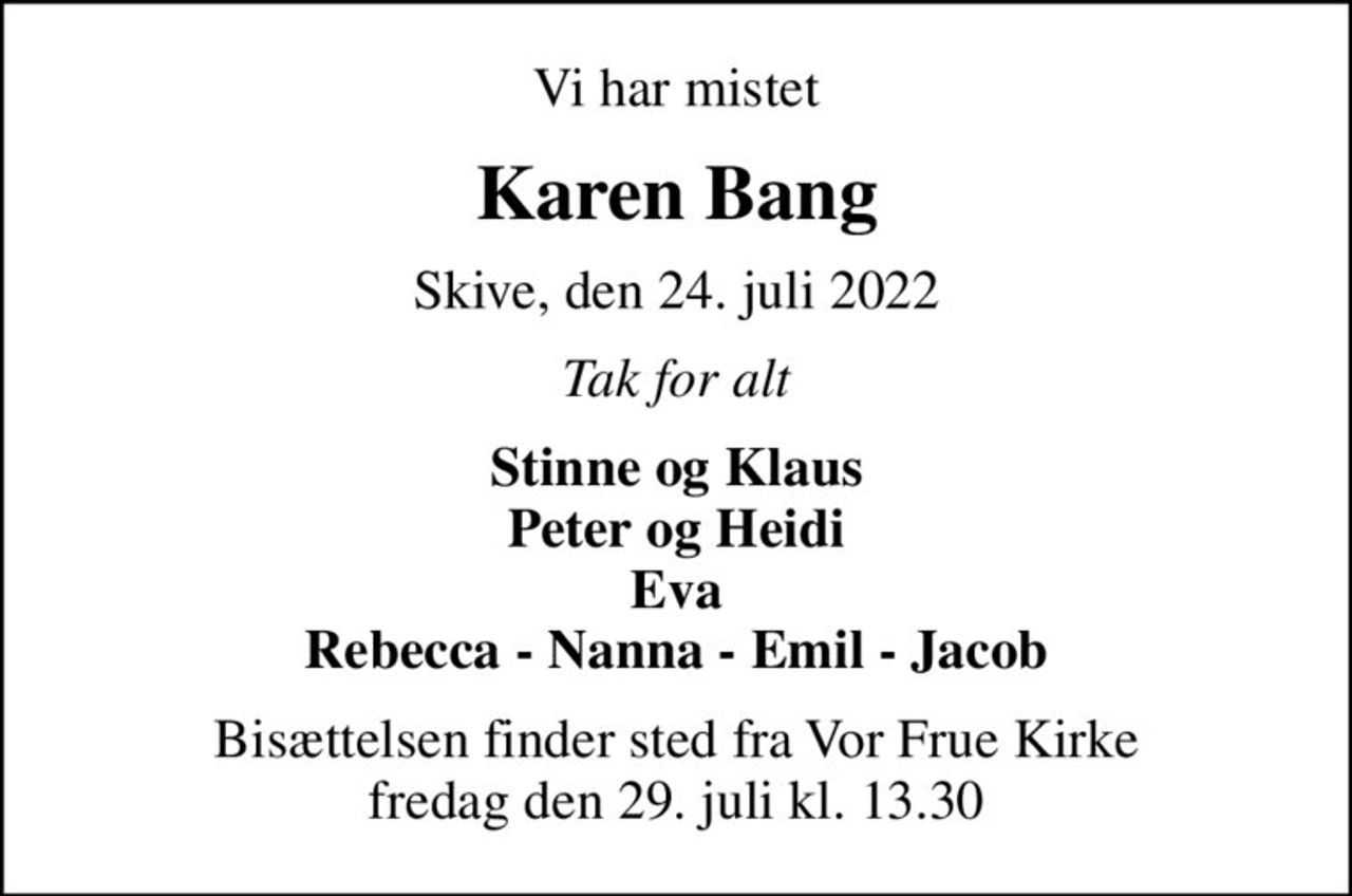 Vi har mistet
Karen Bang
Skive, den 24. juli 2022
Tak for alt
Stinne og Klaus Peter og Heidi Eva Rebecca - Nanna - Emil - Jacob
Bisættelsen finder sted fra Vor Frue Kirke  fredag den 29. juli kl. 13.30