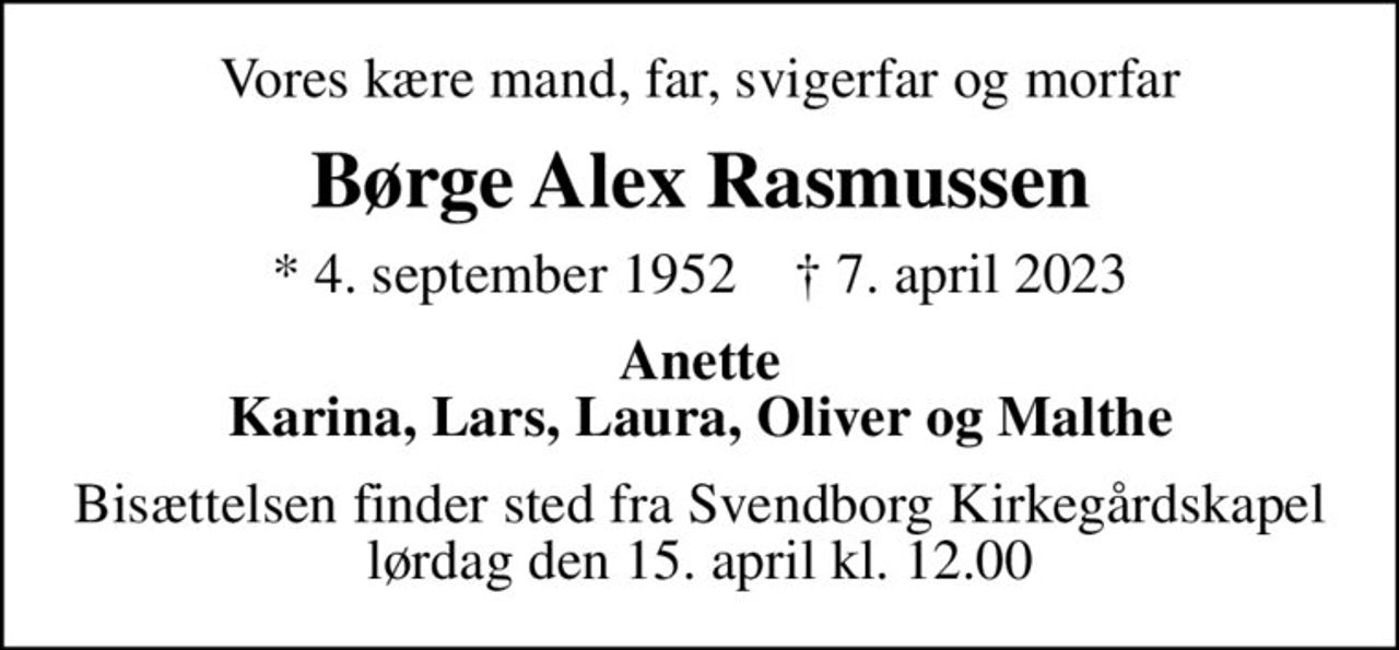 Vores kære mand, far, svigerfar og morfar
Børge Alex Rasmussen
* 4. september 1952    ✝ 7. april 2023
Anette Karina, Lars, Laura, Oliver og Malthe
Bisættelsen finder sted fra Svendborg Kirkegårdskapel  lørdag den 15. april kl. 12.00
