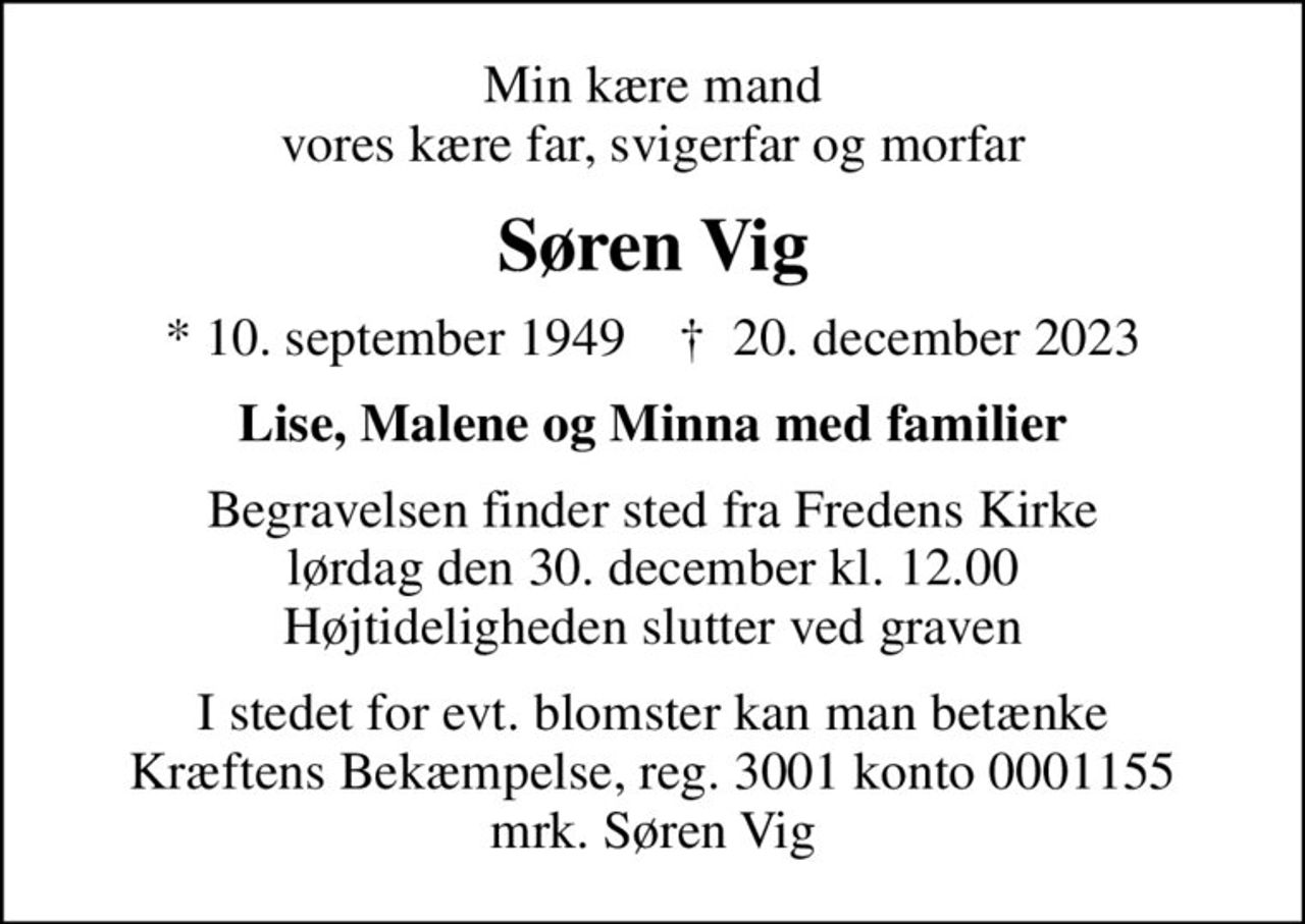 Min kære mand vores kære far, svigerfar og morfar
Søren Vig
* 10. september 1949    ✝ 20. december 2023
Lise, Malene og Minna med familier
Begravelsen finder sted fra Fredens Kirke  lørdag den 30. december kl. 12.00  Højtideligheden slutter ved graven
I stedet for evt. blomster kan man betænke
					Kræftens Bekæmpelse reg.3001konto0001155mrk. Søren
					Vig